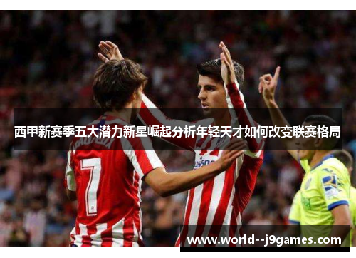 西甲新赛季五大潜力新星崛起分析年轻天才如何改变联赛格局