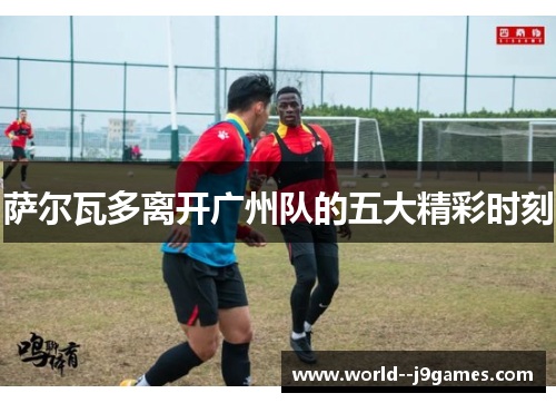 萨尔瓦多离开广州队的五大精彩时刻