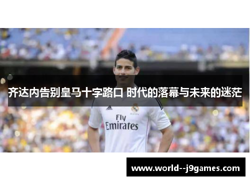 齐达内告别皇马十字路口 时代的落幕与未来的迷茫