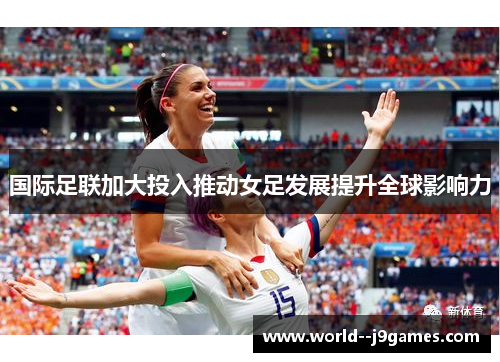国际足联加大投入推动女足发展提升全球影响力 国际足联加大投入推动女足发展提升全球影响力
