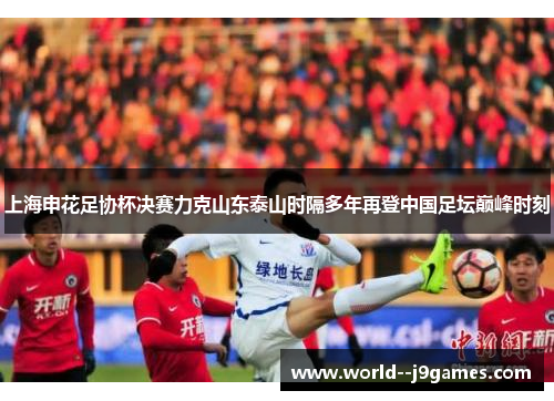 上海申花足协杯决赛力克山东泰山时隔多年再登中国足坛巅峰时刻 上海申花足协杯决赛力克山东泰山时隔多年再登中国足坛巅峰时刻